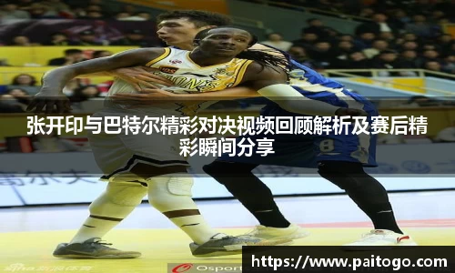 张开印与巴特尔精彩对决视频回顾解析及赛后精彩瞬间分享
